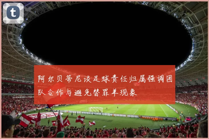 阿尔贝蒂尼谈足球责任归属强调团队合作与避免替罪羊现象