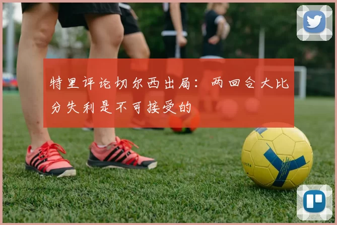 特里评论切尔西出局：两回合大比分失利是不可接受的