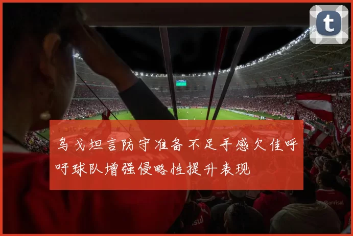 乌戈坦言防守准备不足手感欠佳呼吁球队增强侵略性提升表现
