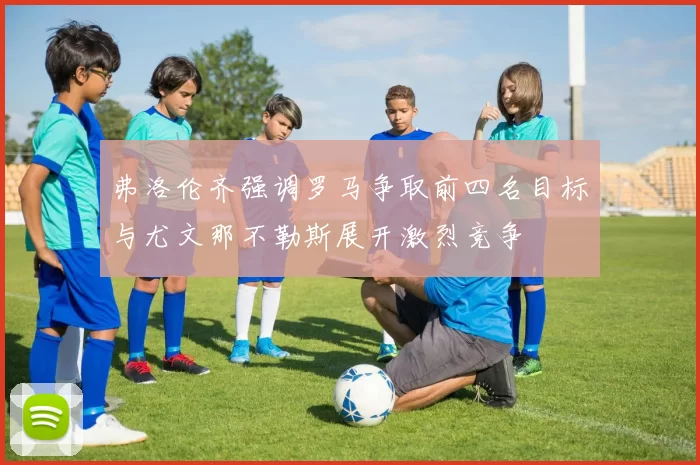 弗洛伦齐强调罗马争取前四名目标与尤文那不勒斯展开激烈竞争