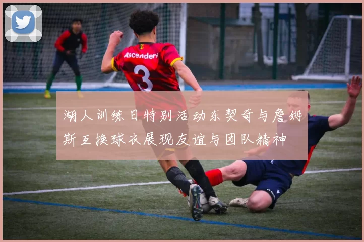 湖人训练日特别活动东契奇与詹姆斯互换球衣展现友谊与团队精神