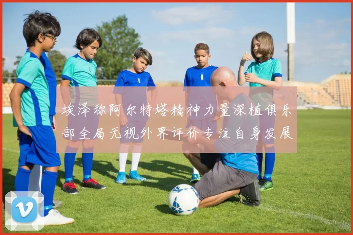 埃泽称阿尔特塔精神力量深植俱乐部全局无视外界评价专注自身发展