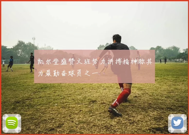 凯尔登盛赞文班努力拼搏精神称其为最勤奋球员之一