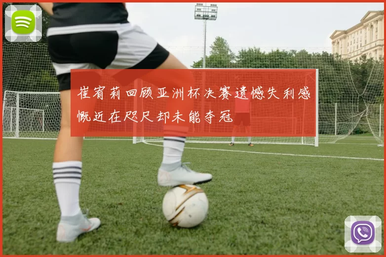 崔宥莉回顾亚洲杯决赛遗憾失利感慨近在咫尺却未能夺冠