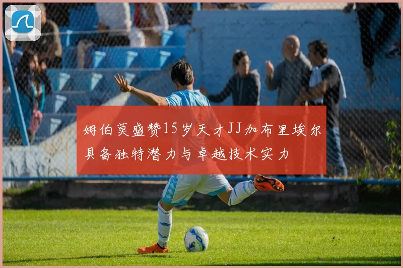 姆伯莫盛赞15岁天才JJ加布里埃尔具备独特潜力与卓越技术实力