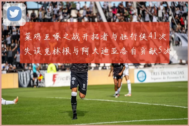 菜鸡互啄之战开拓者与独行侠41次失误克林根与阿夫迪亚各自贡献5次失误