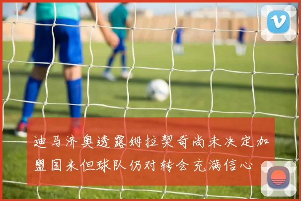 迪马济奥透露姆拉契奇尚未决定加盟国米但球队仍对转会充满信心