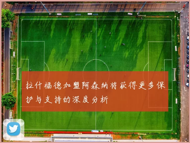 拉什福德加盟阿森纳将获得更多保护与支持的深度分析