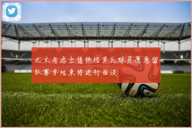 尤文考虑出售热格罗瓦球员愿意留队赛季结束将进行面谈