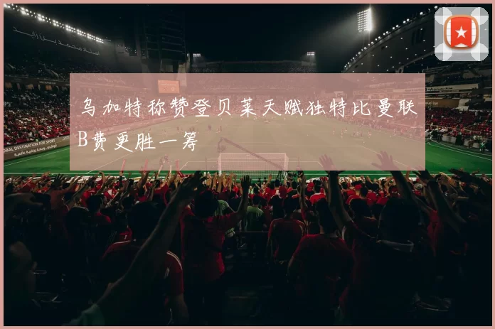 乌加特称赞登贝莱天赋独特比曼联B费更胜一筹