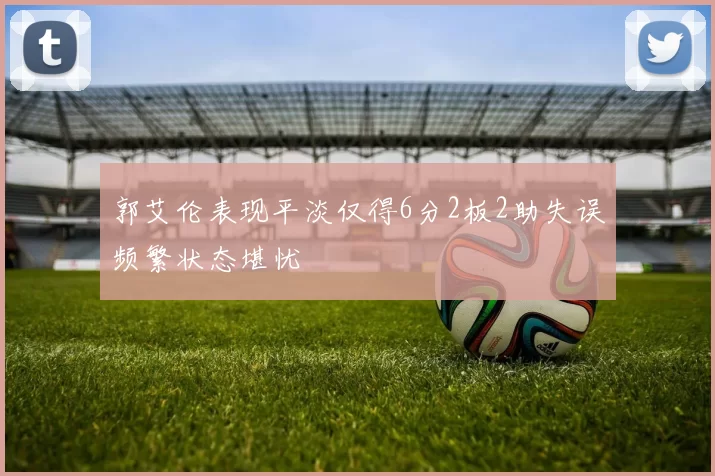 郭艾伦表现平淡仅得6分2板2助失误频繁状态堪忧
