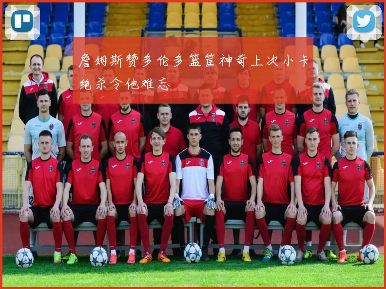 詹姆斯赞多伦多篮筐神奇上次小卡绝杀令他难忘