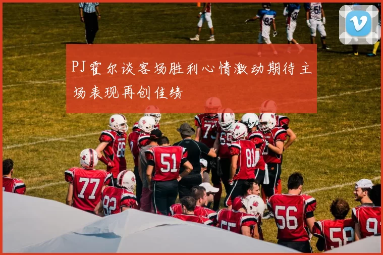 PJ霍尔谈客场胜利心情激动期待主场表现再创佳绩