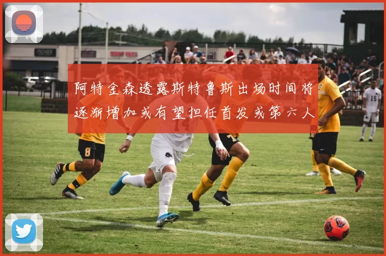 阿特金森透露斯特鲁斯出场时间将逐渐增加或有望担任首发或第六人