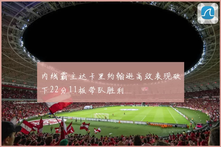 内线霸主达卡里约翰逊高效表现砍下22分11板带队胜利