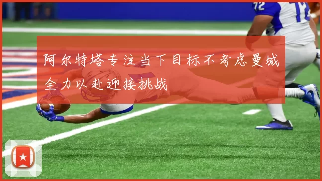 阿尔特塔专注当下目标不考虑曼城全力以赴迎接挑战