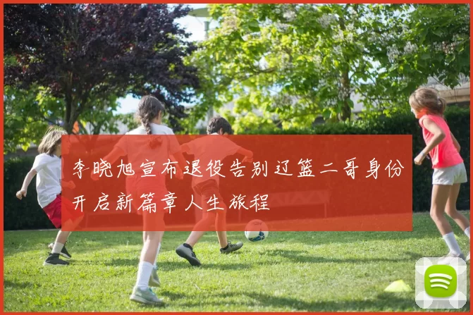 李晓旭宣布退役告别辽篮二哥身份开启新篇章人生旅程