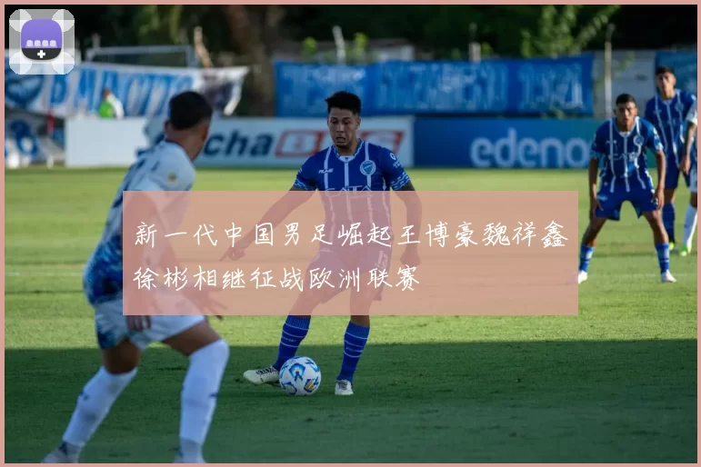 新一代中国男足崛起王博豪魏祥鑫徐彬相继征战欧洲联赛