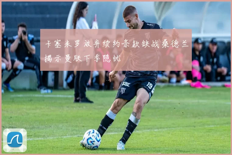 卡塞米罗放弃续约条款缺战桑德兰揭示曼联下季隐忧